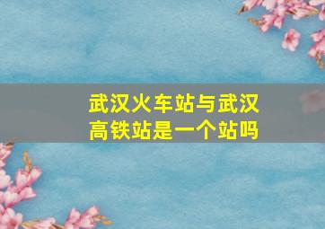 武汉火车站与武汉高铁站是一个站吗