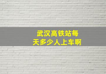 武汉高铁站每天多少人上车啊