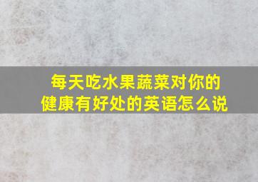 每天吃水果蔬菜对你的健康有好处的英语怎么说