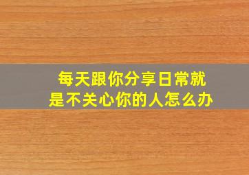 每天跟你分享日常就是不关心你的人怎么办