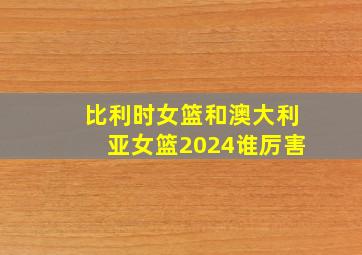 比利时女篮和澳大利亚女篮2024谁厉害