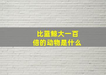 比蓝鲸大一百倍的动物是什么