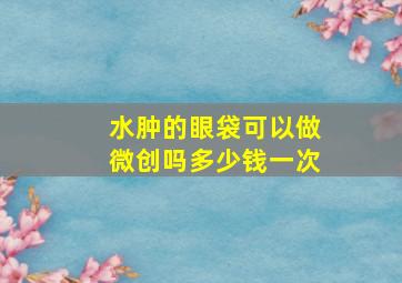 水肿的眼袋可以做微创吗多少钱一次