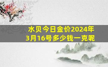 水贝今日金价2024年3月16号多少钱一克呢