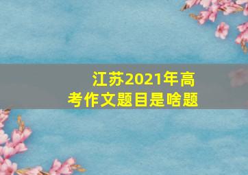 江苏2021年高考作文题目是啥题