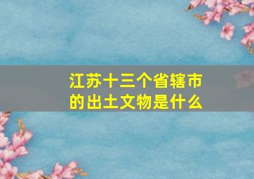 江苏十三个省辖市的出土文物是什么