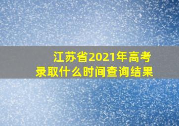 江苏省2021年高考录取什么时间查询结果