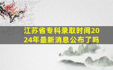 江苏省专科录取时间2024年最新消息公布了吗