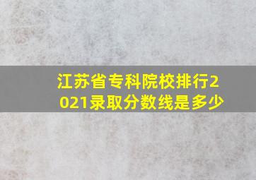 江苏省专科院校排行2021录取分数线是多少