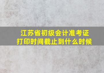 江苏省初级会计准考证打印时间截止到什么时候