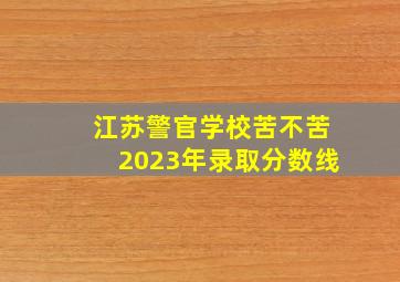 江苏警官学校苦不苦2023年录取分数线