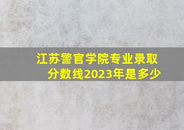 江苏警官学院专业录取分数线2023年是多少