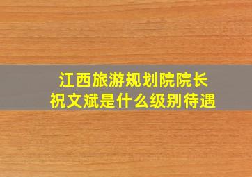 江西旅游规划院院长祝文斌是什么级别待遇