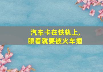 汽车卡在铁轨上,眼看就要被火车撞