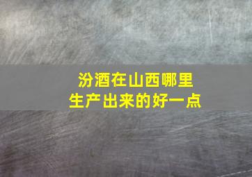 汾酒在山西哪里生产出来的好一点