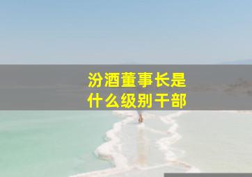 汾酒董事长是什么级别干部