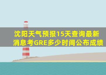 沈阳天气预报15天查询最新消息考GRE多少时间公布成绩