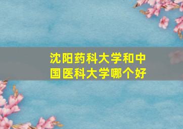 沈阳药科大学和中国医科大学哪个好