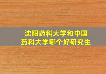 沈阳药科大学和中国药科大学哪个好研究生