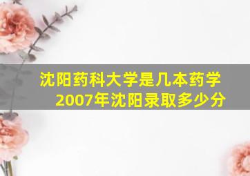 沈阳药科大学是几本药学2007年沈阳录取多少分