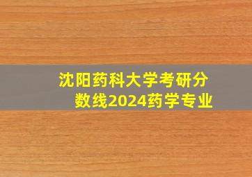 沈阳药科大学考研分数线2024药学专业