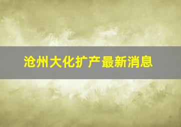 沧州大化扩产最新消息