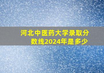 河北中医药大学录取分数线2024年是多少