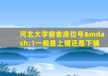 河北大学宿舍床位号—1一般是上铺还是下铺