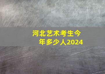 河北艺术考生今年多少人2024