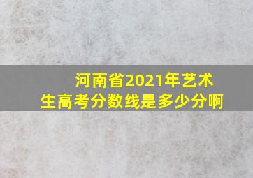 河南省2021年艺术生高考分数线是多少分啊