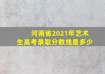 河南省2021年艺术生高考录取分数线是多少