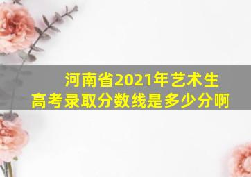 河南省2021年艺术生高考录取分数线是多少分啊