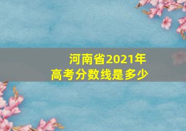 河南省2021年高考分数线是多少