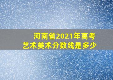 河南省2021年高考艺术美术分数线是多少