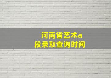 河南省艺术a段录取查询时间