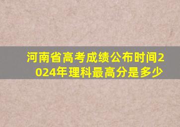 河南省高考成绩公布时间2024年理科最高分是多少