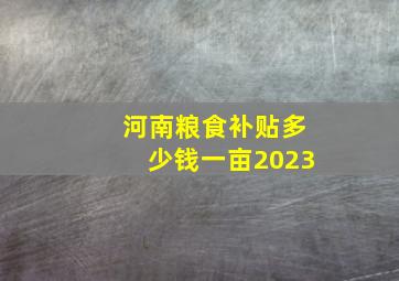 河南粮食补贴多少钱一亩2023