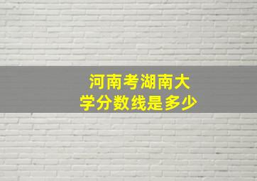 河南考湖南大学分数线是多少