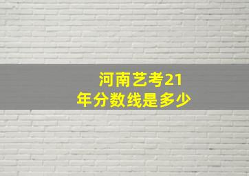 河南艺考21年分数线是多少