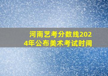 河南艺考分数线2024年公布美术考试时间