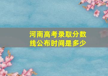 河南高考录取分数线公布时间是多少