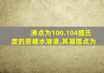 沸点为100.104摄氏度的蔗糖水溶液,其凝固点为