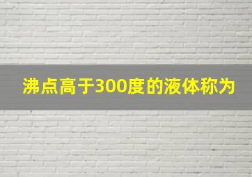 沸点高于300度的液体称为