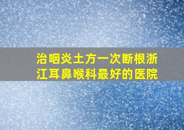 治咽炎土方一次断根浙江耳鼻喉科最好的医院