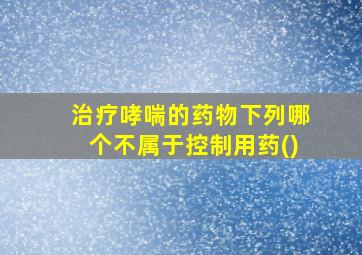 治疗哮喘的药物下列哪个不属于控制用药()