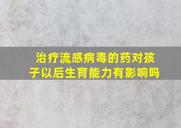 治疗流感病毒的药对孩子以后生育能力有影响吗