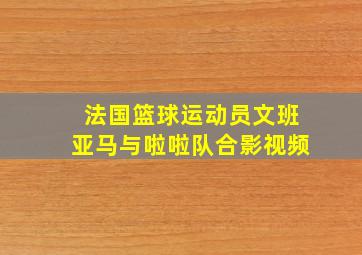 法国篮球运动员文班亚马与啦啦队合影视频