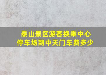 泰山景区游客换乘中心停车场到中天门车费多少