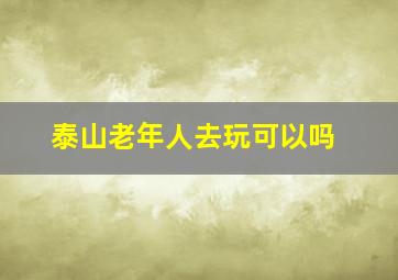 泰山老年人去玩可以吗