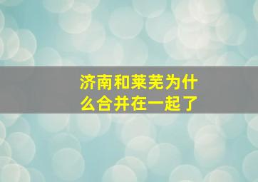 济南和莱芜为什么合并在一起了